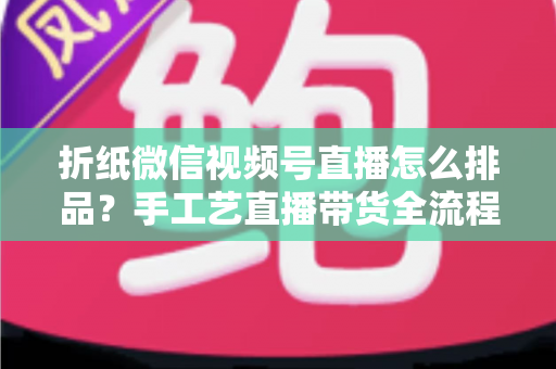 折纸微信视频号直播怎么排品?手工艺直播带货全流程排品攻略与实战指南 折纸微信视频号直播怎么排品?手工艺直播带货全流程排品攻略与实战指南