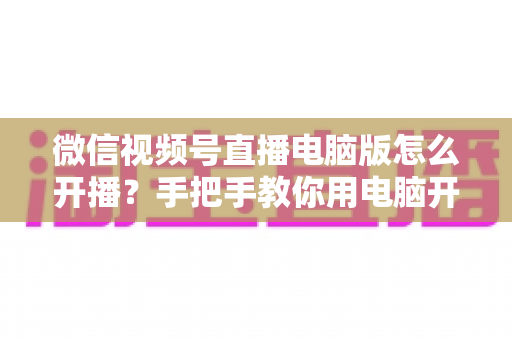 微信视频号直播电脑版怎么开播?手把手教你用电脑开启视频号直播全流程 微信视频号直播电脑版怎么开播?手把手教你用电脑开启视频号直播全流程