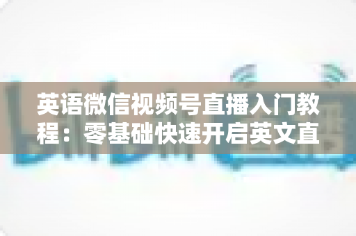 英语微信视频号直播入门教程：零基础快速开启英文直播变现之路的完整指南
