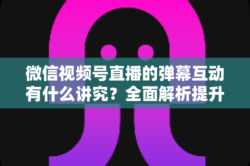 微信视频号直播的弹幕互动有什么讲究？全面解析提升直播间活跃度与用户粘性的实战技巧