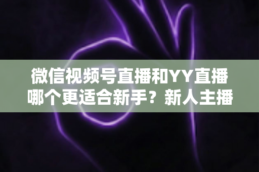 微信视频号直播和YY直播哪个更适合新手?新人主播必看的全方位对比与选择指南 微信视频号直播和YY直播哪个更适合新手?新人主播必看的全方位对比与选择指南