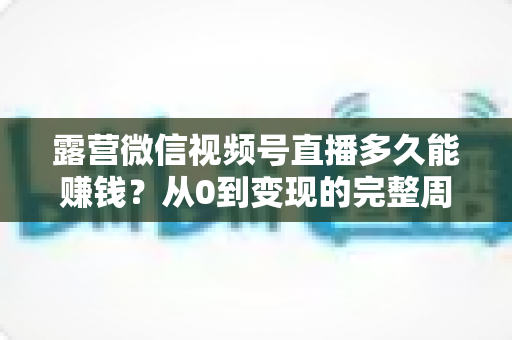 露营微信视频号直播多久能赚钱？从0到变现的完整周期解析与实操建议