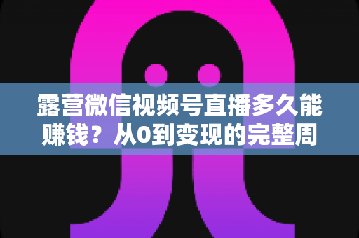 露营微信视频号直播多久能赚钱？从0到变现的完整周期解析与实操建议