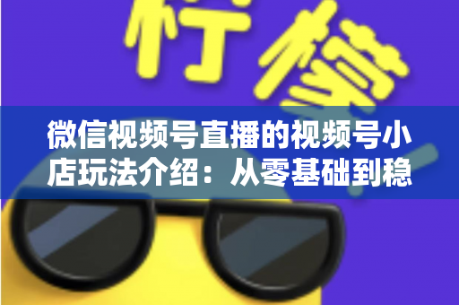 微信视频号直播的视频号小店玩法介绍：从零基础到稳定出单的全链路运营指南