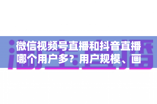 微信视频号直播和抖音直播哪个用户多？用户规模、画像与运营价值深度对比解析