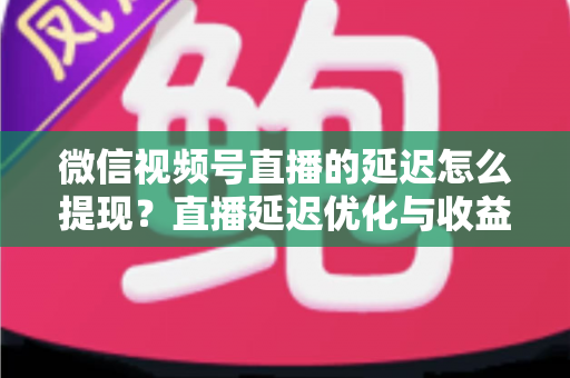 微信视频号直播的延迟怎么提现？直播延迟优化与收益提现全流程详解