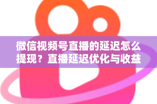 微信视频号直播的延迟怎么提现？直播延迟优化与收益提现全流程详解