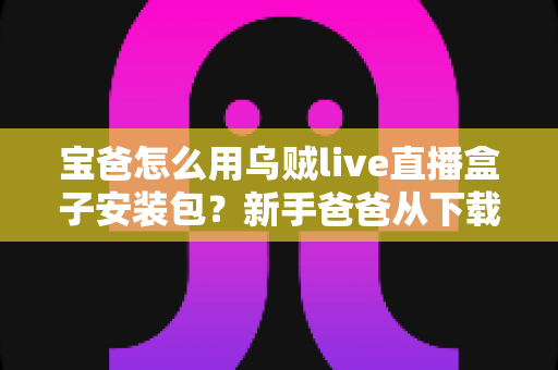 宝爸怎么用乌贼live直播盒子安装包？新手爸爸从下载到开播的全流程实用指南
