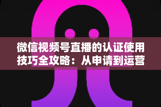 微信视频号直播的认证使用技巧全攻略:从申请到运营的一站式实战指南 微信视频号直播的认证使用技巧全攻略:从申请到运营的一站式实战指南