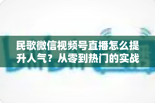 民歌微信视频号直播怎么提升人气?从零到热门的实战运营指南 民歌微信视频号直播怎么提升人气?从零到热门的实战运营指南