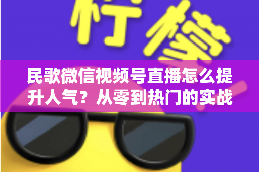民歌微信视频号直播怎么提升人气?从零到热门的实战运营指南 民歌微信视频号直播怎么提升人气?从零到热门的实战运营指南