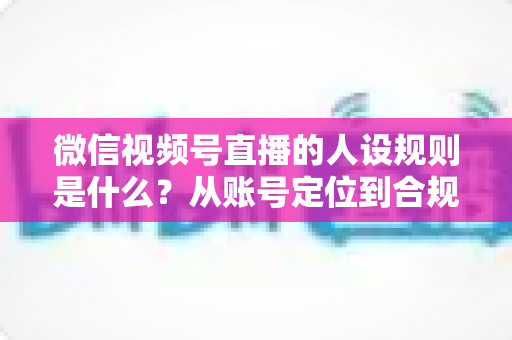 微信视频号直播的人设规则是什么?从账号定位到合规运营的全方位实战指南 微信视频号直播的人设规则是什么?从账号定位到合规运营的全方位实战指南