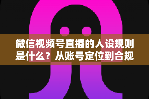 微信视频号直播的人设规则是什么?从账号定位到合规运营的全方位实战指南 微信视频号直播的人设规则是什么?从账号定位到合规运营的全方位实战指南