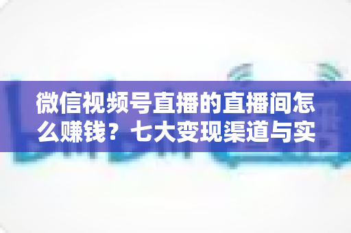 微信视频号直播的直播间怎么赚钱?七大变现渠道与实战运营指南全解析 微信视频号直播的直播间怎么赚钱?七大变现渠道与实战运营指南全解析