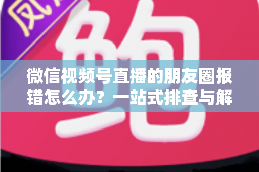 微信视频号直播的朋友圈报错怎么办?一站式排查与解决全攻略 微信视频号直播的朋友圈报错怎么办?一站式排查与解决全攻略