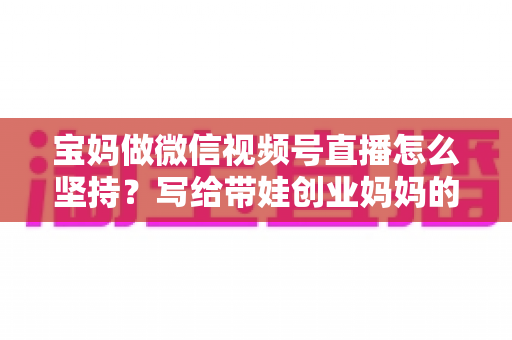 宝妈做微信视频号直播怎么坚持?写给带娃创业妈妈的高效运营指南 宝妈做微信视频号直播怎么坚持?写给带娃创业妈妈的高效运营指南