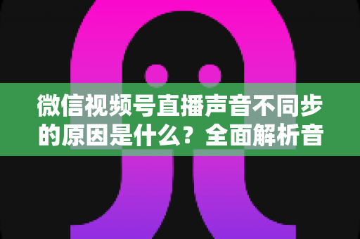 微信视频号直播声音不同步的原因是什么?全面解析音画不同步的成因与高效解决方案 微信视频号直播声音不同步的原因是什么?全面解析音画不同步的成因与高效解决方案