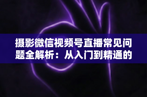 摄影微信视频号直播常见问题全解析:从入门到精通的实战指南 摄影微信视频号直播常见问题全解析:从入门到精通的实战指南