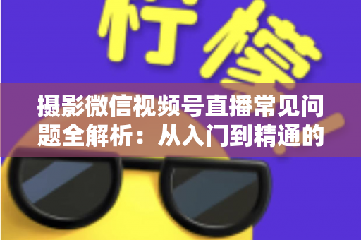摄影微信视频号直播常见问题全解析:从入门到精通的实战指南 摄影微信视频号直播常见问题全解析:从入门到精通的实战指南