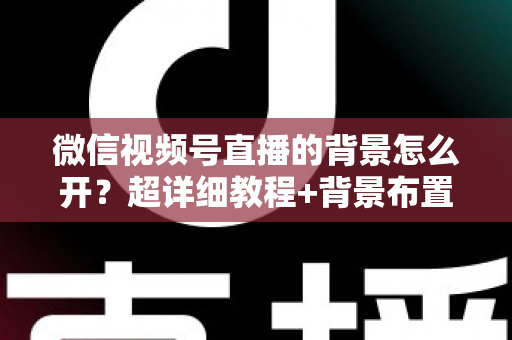 微信视频号直播的背景怎么开？超详细教程+背景布置技巧，教你轻松打造高颜值专业直播间