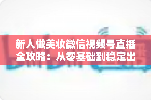 新人做美妆微信视频号直播全攻略:从零基础到稳定出单的实战秘籍 新人做美妆微信视频号直播全攻略:从零基础到稳定出单的实战秘籍