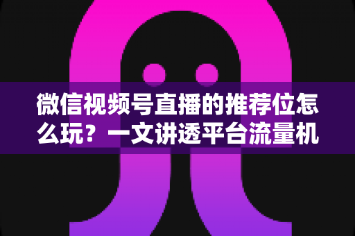 微信视频号直播的推荐位怎么玩?一文讲透平台流量机制与实战运营全攻略 微信视频号直播的推荐位怎么玩?一文讲透平台流量机制与实战运营全攻略