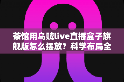茶馆用乌贼live直播盒子旗舰版怎么摆放?科学布局全攻略与实用技巧详解 茶馆用乌贼live直播盒子旗舰版怎么摆放?科学布局全攻略与实用技巧详解