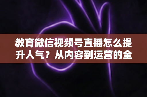 教育微信视频号直播怎么提升人气?从内容到运营的全方位实战攻略 教育微信视频号直播怎么提升人气?从内容到运营的全方位实战攻略