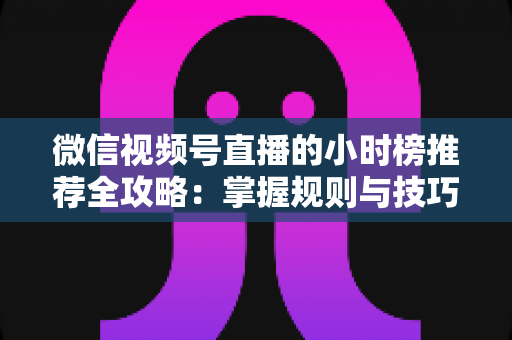 微信视频号直播的小时榜推荐全攻略：掌握规则与技巧，让你的直播间流量人气双倍增长
