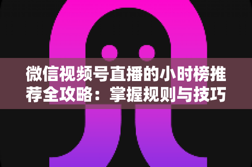微信视频号直播的小时榜推荐全攻略：掌握规则与技巧，让你的直播间流量人气双倍增长