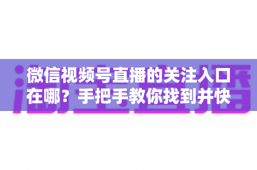 微信视频号直播的关注入口在哪?手把手教你找到并快速关注心仪主播 微信视频号直播的关注入口在哪?手把手教你找到并快速关注心仪主播