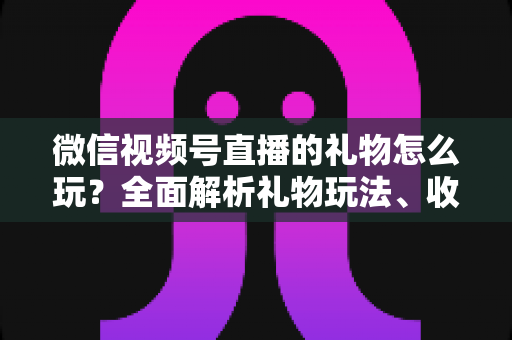 微信视频号直播的礼物怎么玩?全面解析礼物玩法、收益与互动技巧 微信视频号直播的礼物怎么玩?全面解析礼物玩法、收益与互动技巧