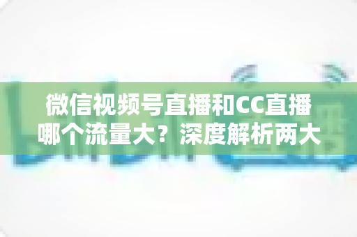 微信视频号直播和CC直播哪个流量大？深度解析两大平台流量真相与主播选择全指南
