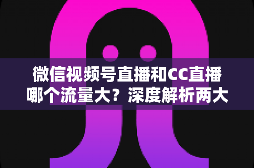 微信视频号直播和CC直播哪个流量大？深度解析两大平台流量真相与主播选择全指南