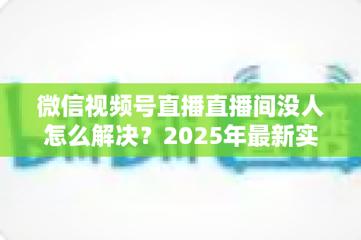 微信视频号直播直播间没人怎么解决？2025年最新实战指南，教你从0人气到爆满直播间