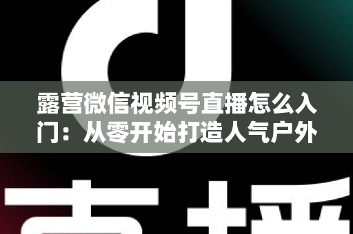 露营微信视频号直播怎么入门：从零开始打造人气户外直播间的完整实战指南