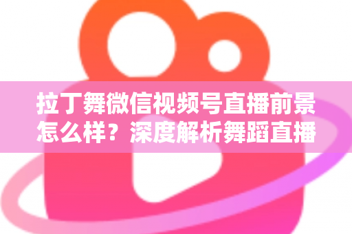 拉丁舞微信视频号直播前景怎么样？深度解析舞蹈直播新赛道的机遇、挑战与变现路径