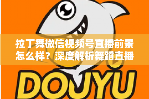 拉丁舞微信视频号直播前景怎么样？深度解析舞蹈直播新赛道的机遇、挑战与变现路径