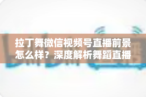 拉丁舞微信视频号直播前景怎么样？深度解析舞蹈直播新赛道的机遇、挑战与变现路径