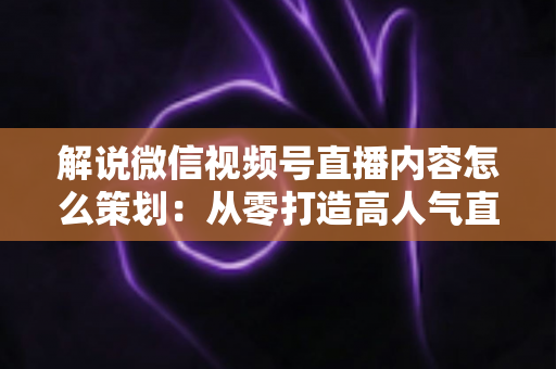 解说微信视频号直播内容怎么策划:从零打造高人气直播的完整实操指南 解说微信视频号直播内容怎么策划:从零打造高人气直播的完整实操指南