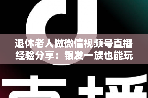 退休老人做微信视频号直播经验分享:银发一族也能玩转直播间的实用指南 退休老人做微信视频号直播经验分享:银发一族也能玩转直播间的实用指南