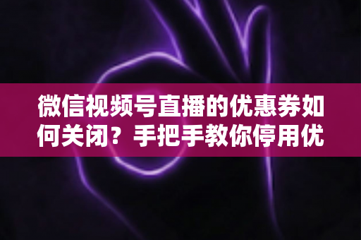微信视频号直播的优惠券如何关闭？手把手教你停用优惠券的完整步骤与避坑指南