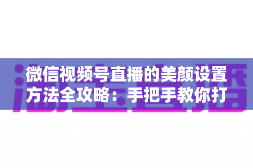 微信视频号直播的美颜设置方法全攻略：手把手教你打造高清自然出镜效果