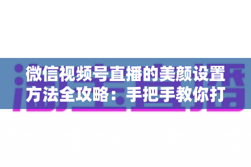 微信视频号直播的美颜设置方法全攻略：手把手教你打造高清自然出镜效果