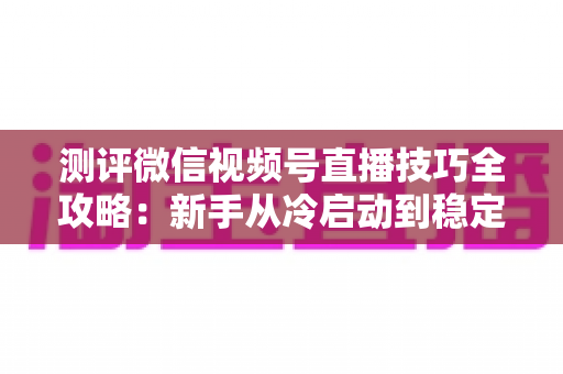 测评微信视频号直播技巧全攻略:新手从冷启动到稳定变现的实战指南 测评微信视频号直播技巧全攻略:新手从冷启动到稳定变现的实战指南