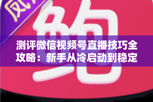 测评微信视频号直播技巧全攻略:新手从冷启动到稳定变现的实战指南 测评微信视频号直播技巧全攻略:新手从冷启动到稳定变现的实战指南