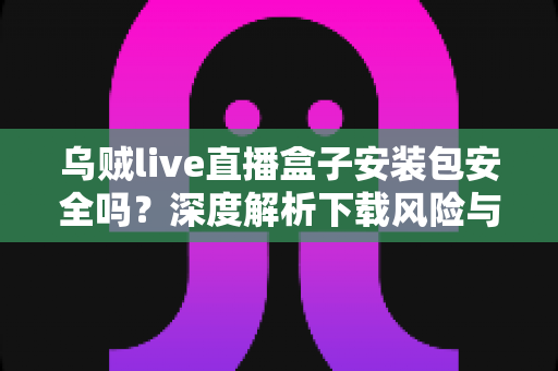 乌贼live直播盒子安装包安全吗？深度解析下载风险与安全防护全攻略