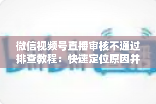 微信视频号直播审核不通过排查教程:快速定位原因并顺利开播的实用指南 微信视频号直播审核不通过排查教程:快速定位原因并顺利开播的实用指南