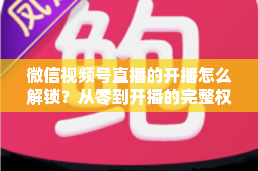 微信视频号直播的开播怎么解锁?从零到开播的完整权限解锁指南 微信视频号直播的开播怎么解锁?从零到开播的完整权限解锁指南