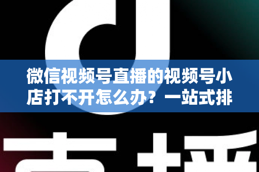 微信视频号直播的视频号小店打不开怎么办?一站式排查与解决方案全指南 微信视频号直播的视频号小店打不开怎么办?一站式排查与解决方案全指南